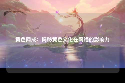 黄色网成：揭秘黄色文化在网络的影响力
