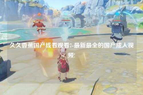 久久香蕉国产线看观看7-最新最全的国产成人视频!