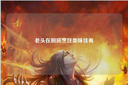 老头在厨房烹饪美味佳肴