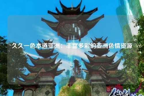 久久一色本道亚洲：丰富多彩的亚洲色情资源