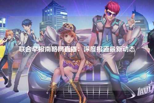 联合早报南略网直播：深度报道最新动态