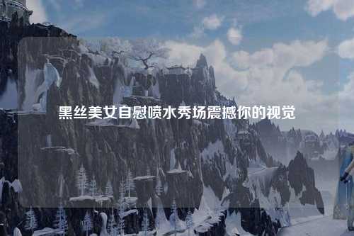 黑丝美女自慰喷水秀场震撼你的视觉