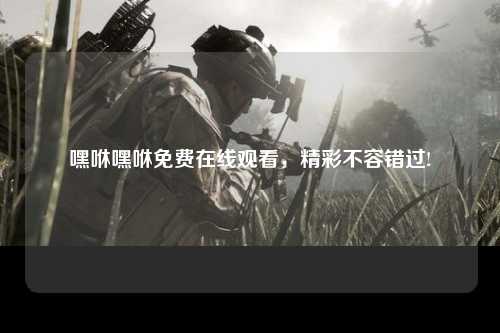嘿咻嘿咻免费在线观看，精彩不容错过!