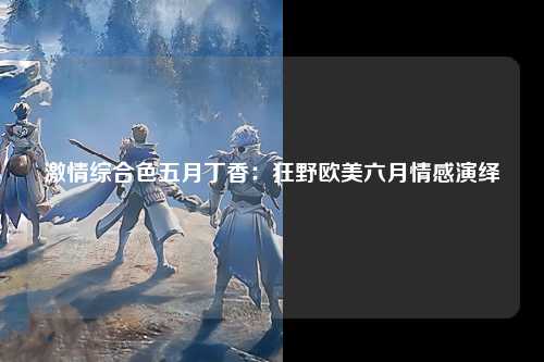 激情综合色五月丁香：狂野欧美六月情感演绎