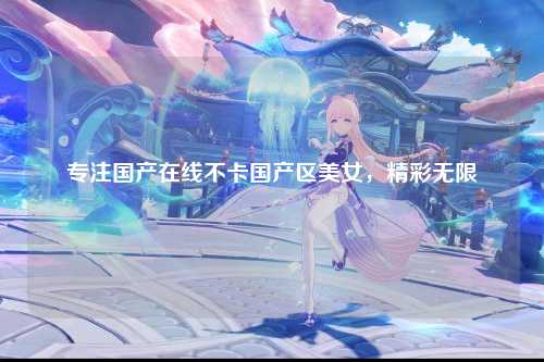 专注国产在线不卡国产区美女，精彩无限