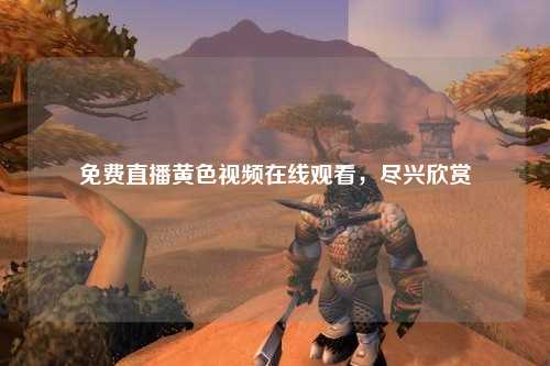 免费直播黄色视频在线观看，尽兴欣赏