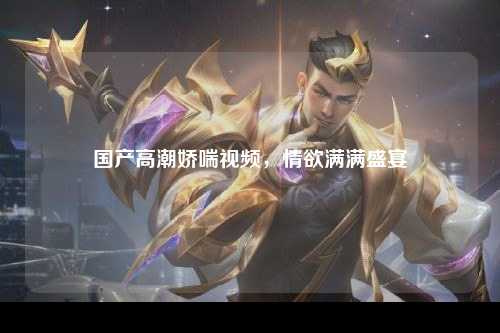 国产高潮娇喘视频，情欲满满盛宴