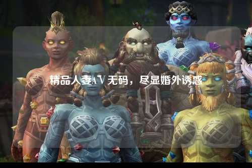 精品人妻AⅤ无码，尽显婚外诱惑
