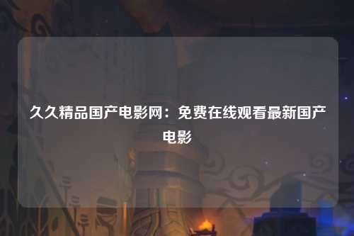 久久精品国产电影网：免费在线观看最新国产电影