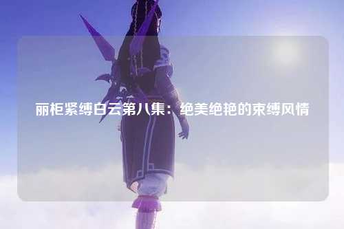 丽柜紧缚白云第八集：绝美绝艳的束缚风情