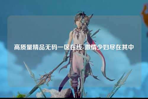 高质量精品无码一区在线-激情少妇尽在其中