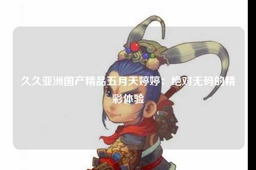 久久亚洲国产精品五月天婷婷：绝对无码的精彩体验