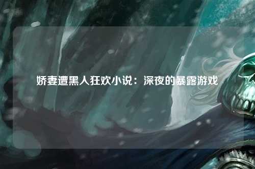娇妻遭黑人狂欢小说：深夜的暴露游戏