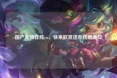 国产尤物在线yw，快来欣赏这些性感美女