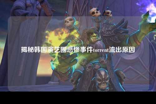 揭秘韩国演艺圈悲惨事件torrent流出原因