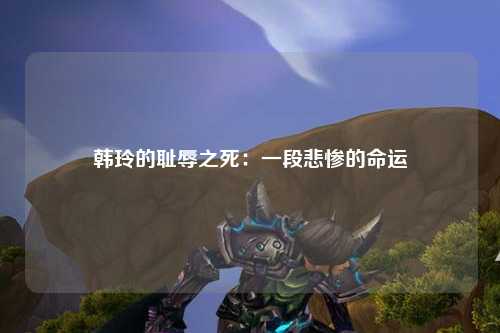 韩玲的耻辱之死：一段悲惨的命运