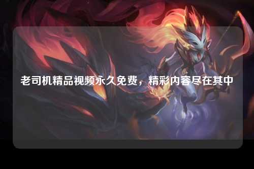 老司机精品视频永久免费，精彩内容尽在其中