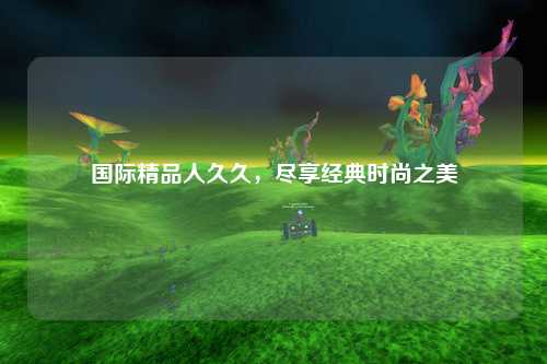 国际精品人久久，尽享经典时尚之美