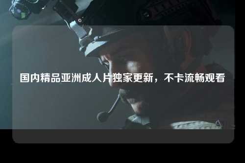 国内精品亚洲成人片独家更新，不卡流畅观看
