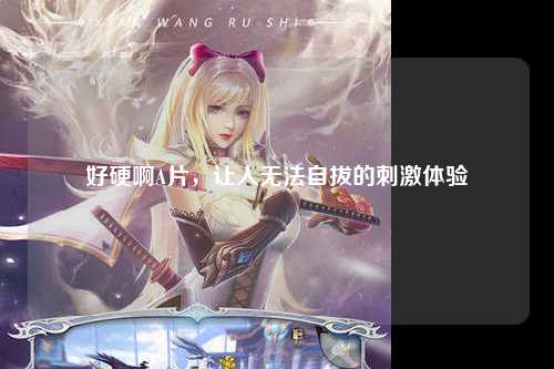 好硬啊A片，让人无法自拔的刺激体验