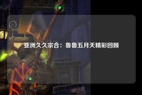 亚洲久久宗合：鲁鲁五月天精彩回顾