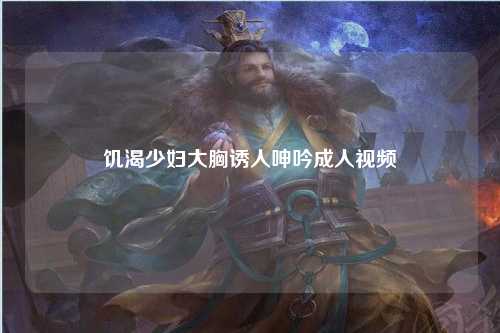 饥渴少妇大胸诱人呻吟成人视频