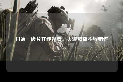 日韩一级片在线观看，火爆热播不容错过