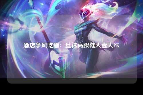 酒店争风吃醋：丝袜高跟鞋人妻大PK