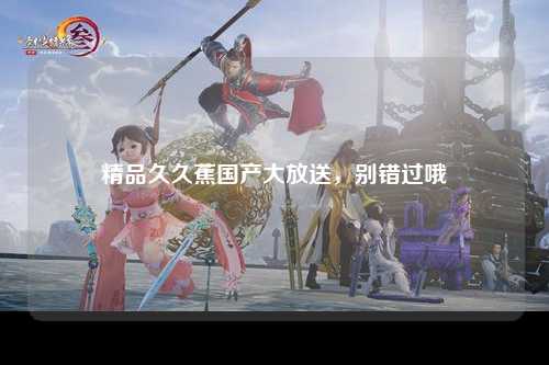 精品久久蕉国产大放送，别错过哦