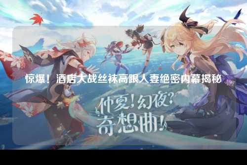 惊爆！酒店大战丝袜高跟人妻绝密内幕揭秘
