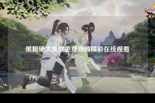 黑粗硬大美欧免费视频精彩在线观看