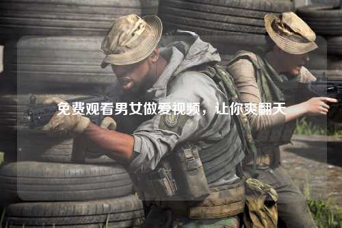 免费观看男女做爱视频，让你爽翻天