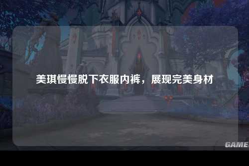美琪慢慢脱下衣服内裤，展现完美身材