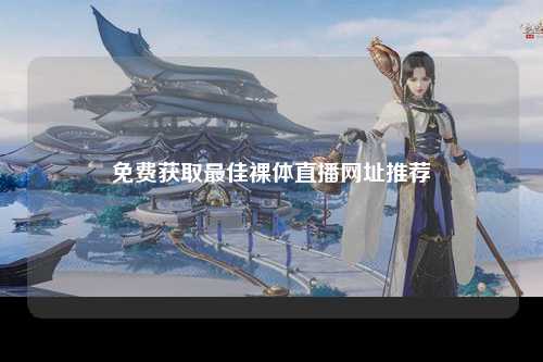 免费获取最佳裸体直播网址推荐