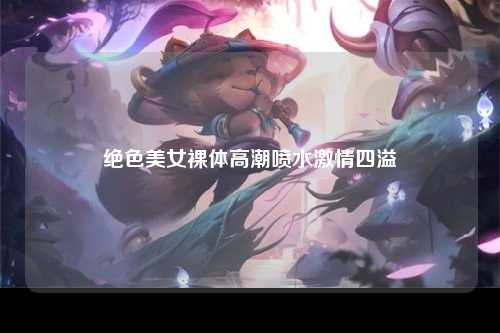 绝色美女裸体高潮喷水激情四溢