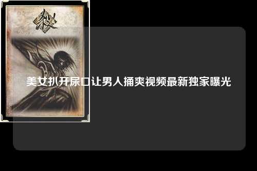 美女扒开尿口让男人捅爽视频最新独家曝光