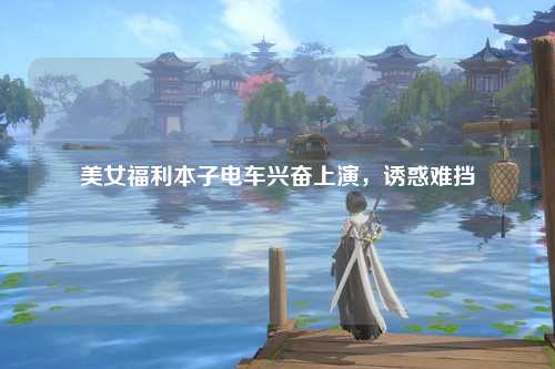 美女福利本子电车兴奋上演，诱惑难挡