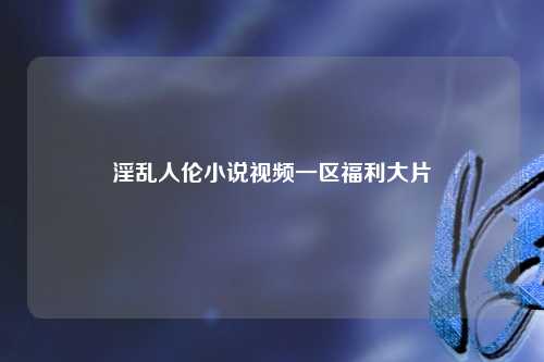 淫乱人伦小说视频一区福利大片