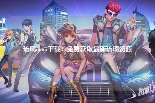 琉璃qunji下载：免费获取最新琉璃资源