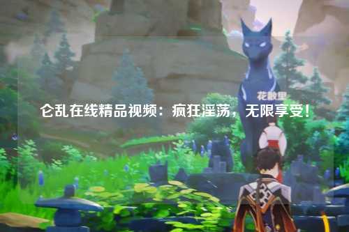 仑乱在线精品视频：疯狂淫荡，无限享受！