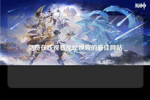 免费在线观看乱伦视频的最佳网站