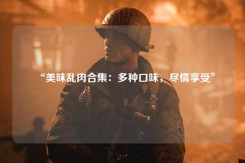 “美味乱肉合集：多种口味，尽情享受”