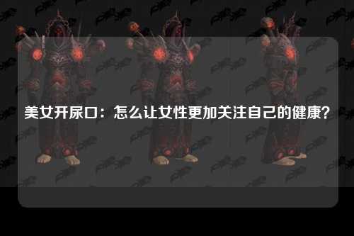 美女开尿口：怎么让女性更加关注自己的健康？