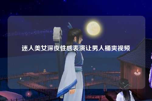 迷人美女深夜性感表演让男人桶爽视频