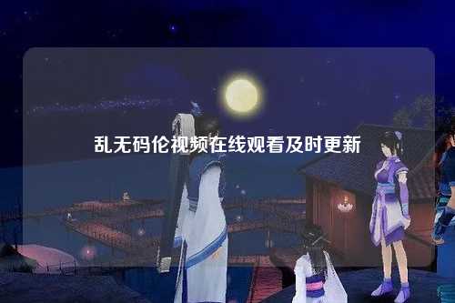 乱无码伦视频在线观看及时更新