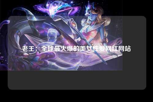 老王：全球最火爆的美女性爱网红网站