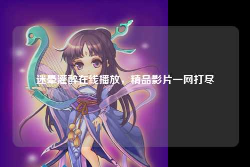 迷晕灌醉在线播放，精品影片一网打尽