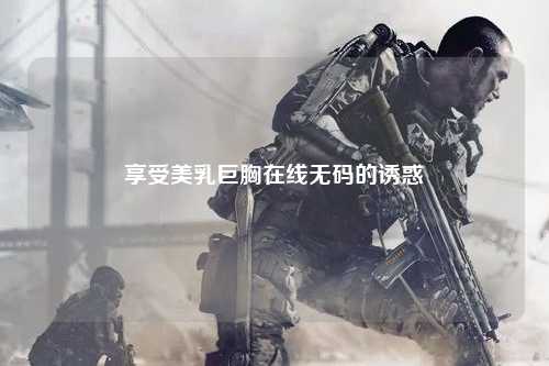 享受美乳巨胸在线无码的诱惑