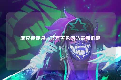 麻豆视传媒pp官方黄色网站最新消息