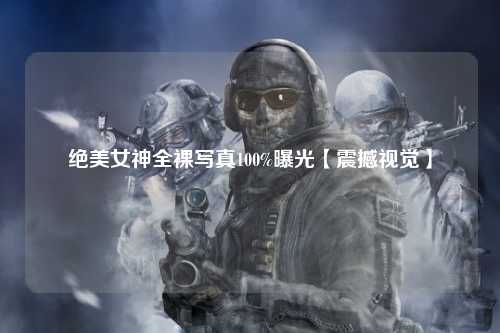 绝美女神全裸写真100%曝光【震撼视觉】